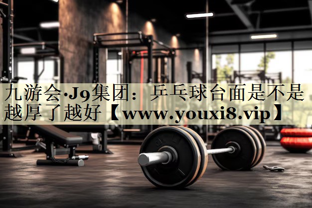 九游会·J9集团：乒乓球台面是不是越厚了越好